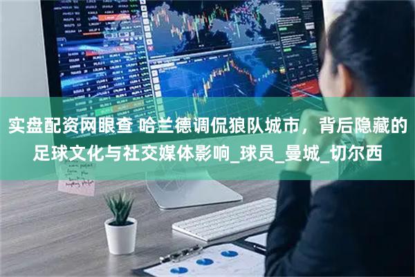 实盘配资网眼查 哈兰德调侃狼队城市，背后隐藏的足球文化与社交媒体影响_球员_曼城_切尔西