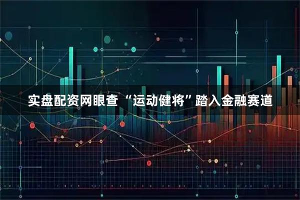 实盘配资网眼查 “运动健将”踏入金融赛道