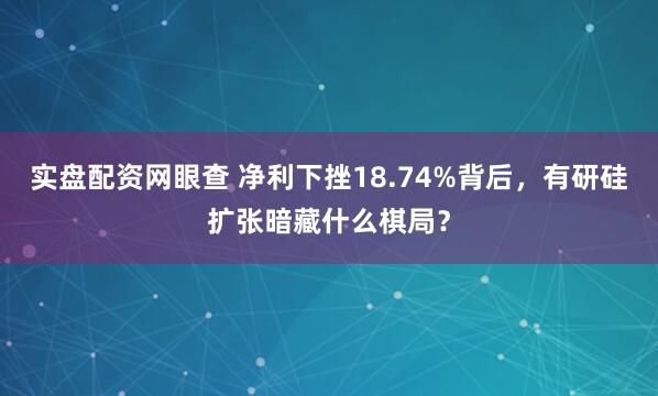 实盘配资网眼查 净利下挫18.74%背后，有研硅扩张暗藏什么棋局？