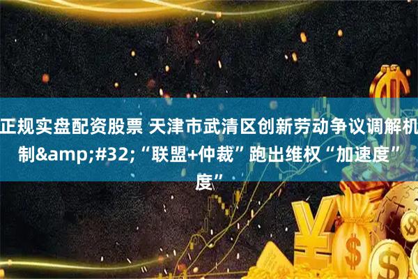 正规实盘配资股票 天津市武清区创新劳动争议调解机制&#32;“联盟+仲裁”跑出维权“加速度”