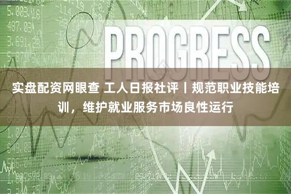 实盘配资网眼查 工人日报社评丨规范职业技能培训，维护就业服务市场良性运行