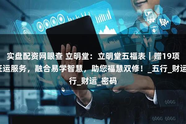 实盘配资网眼查 立明堂：立明堂五福表｜赠19项立体旺运服务，融合易学智慧，助您福慧双修！_五行_财运_密码