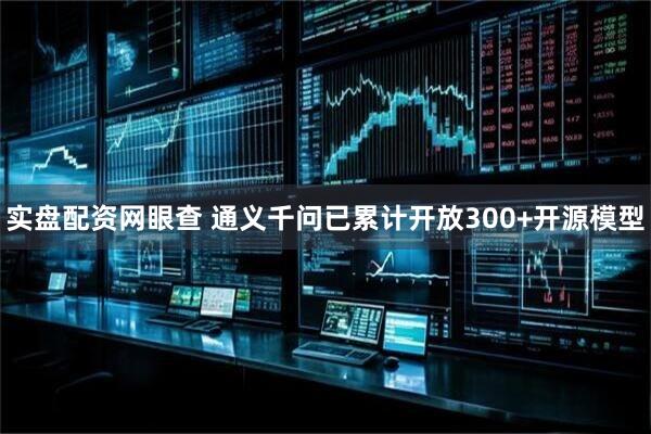 实盘配资网眼查 通义千问已累计开放300+开源模型