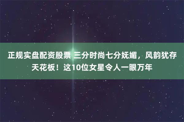正规实盘配资股票 三分时尚七分妩媚,风韵犹存天花板!这10位女星令人一眼万年