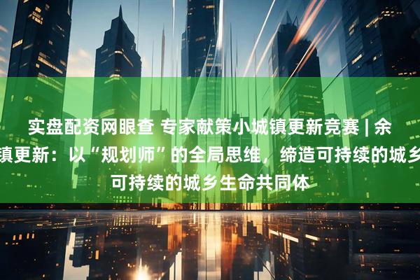 实盘配资网眼查 专家献策小城镇更新竞赛 | 余建忠谈小城镇更新:以“规划师”的全局思维,缔造可持续的城乡生命共同体
