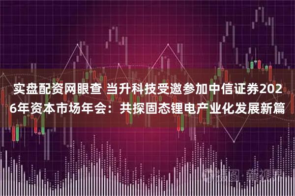 实盘配资网眼查 当升科技受邀参加中信证券2026年资本市场年会:共探固态锂电产业化发展新篇