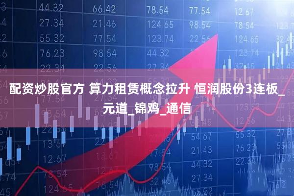 配资炒股官方 算力租赁概念拉升 恒润股份3连板_元道_锦鸡_通信
