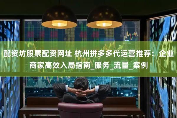 配资坊股票配资网址 杭州拼多多代运营推荐：企业商家高效入局指南_服务_流量_案例