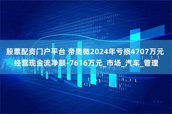股票配资门户平台 帝奥微2024年亏损4707万元 经营现金流净额-7616万元_市场_汽车_管理