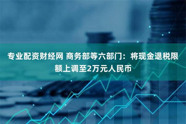 专业配资财经网 商务部等六部门：将现金退税限额上调至2万元人民币