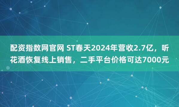 配资指数网官网 ST春天2024年营收2.7亿，听花酒恢复线上销售，二手平台价格可达7000元