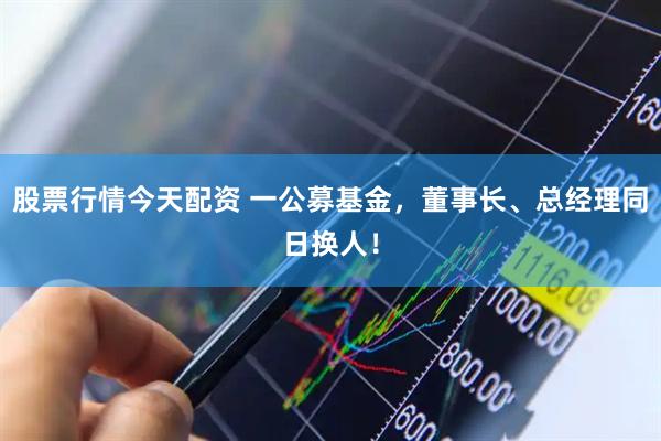 股票行情今天配资 一公募基金，董事长、总经理同日换人！