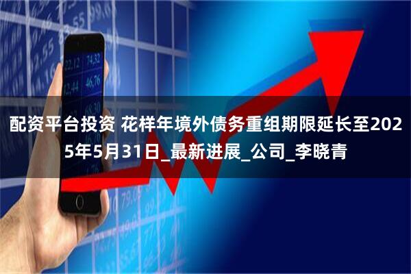 配资平台投资 花样年境外债务重组期限延长至2025年5月31日_最新进展_公司_李晓青