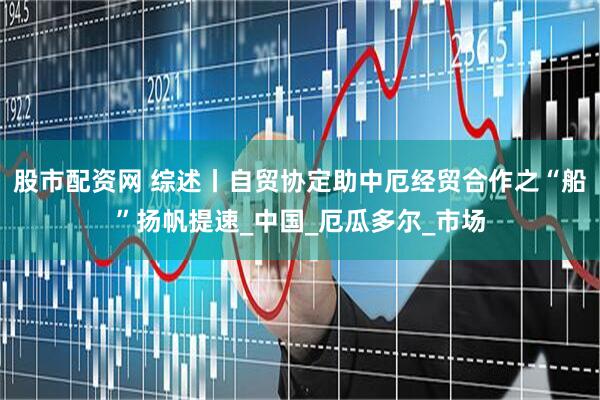 股市配资网 综述丨自贸协定助中厄经贸合作之“船”扬帆提速_中国_厄瓜多尔_市场