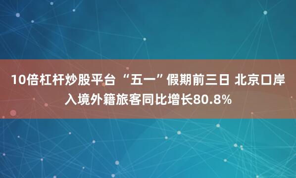 10倍杠杆炒股平台 “五一”假期前三日 北京口岸入境外籍旅客同比增长80.8%