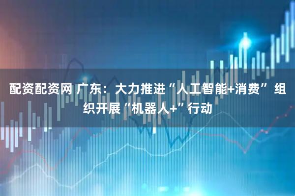配资配资网 广东：大力推进“人工智能+消费” 组织开展“机器人+”行动