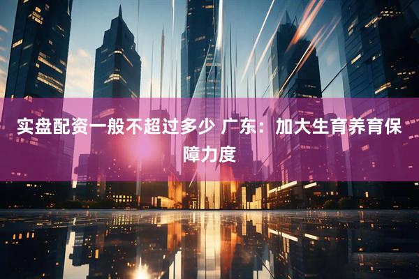 实盘配资一般不超过多少 广东：加大生育养育保障力度
