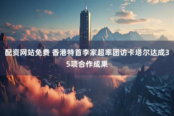 配资网站免费 香港特首李家超率团访卡塔尔达成35项合作成果