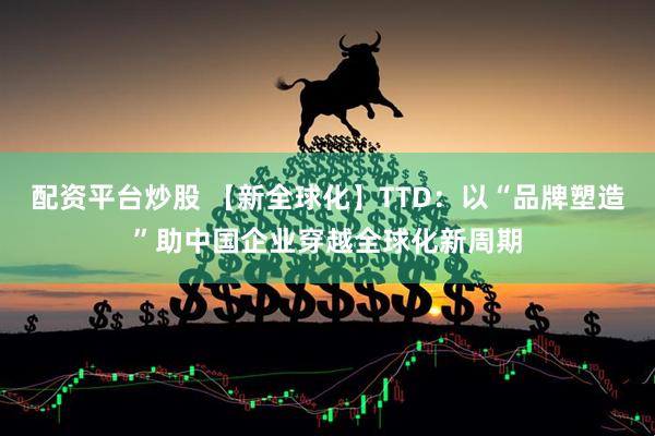 配资平台炒股 【新全球化】TTD：以“品牌塑造”助中国企业穿越全球化新周期