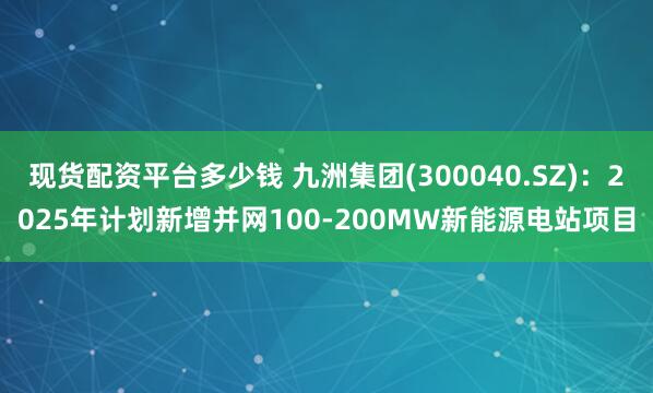 现货配资平台多少钱 九洲集团(300040.SZ)：2025年计划新增并网100-200MW新能源电站项目