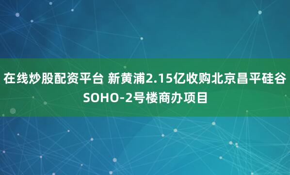 在线炒股配资平台 新黄浦2.15亿收购北京昌平硅谷SOHO-2号楼商办项目