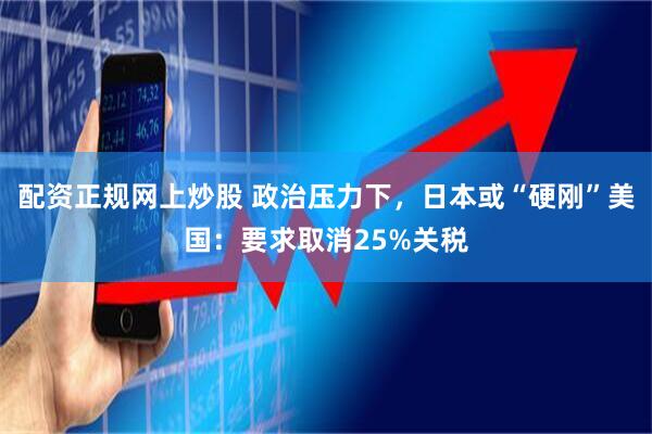 配资正规网上炒股 政治压力下，日本或“硬刚”美国：要求取消25%关税