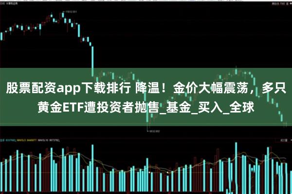股票配资app下载排行 降温！金价大幅震荡，多只黄金ETF遭投资者抛售_基金_买入_全球