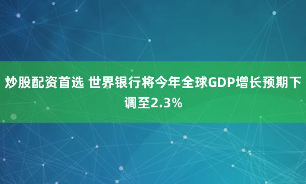 炒股配资首选 世界银行将今年全球GDP增长预期下调至2.3%