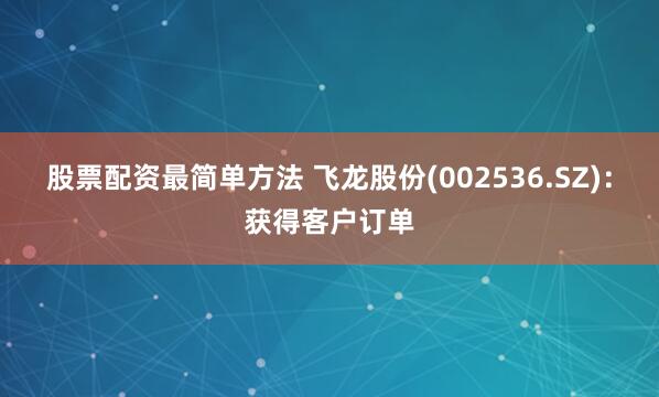股票配资最简单方法 飞龙股份(002536.SZ)：获得客户订单