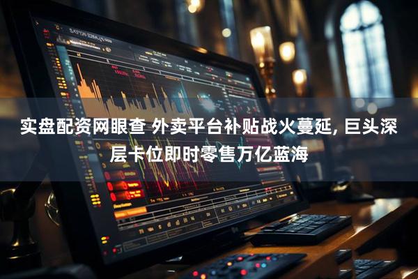 实盘配资网眼查 外卖平台补贴战火蔓延, 巨头深层卡位即时零售万亿蓝海