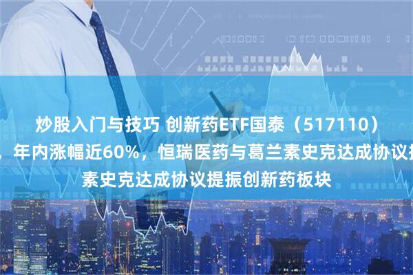 炒股入门与技巧 创新药ETF国泰（517110）早盘收涨超4%，年内涨幅近60%，恒瑞医药与葛兰素史克达成协议提振创新药板块