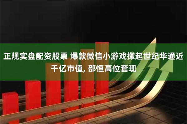 正规实盘配资股票 爆款微信小游戏撑起世纪华通近千亿市值, 邵恒高位套现