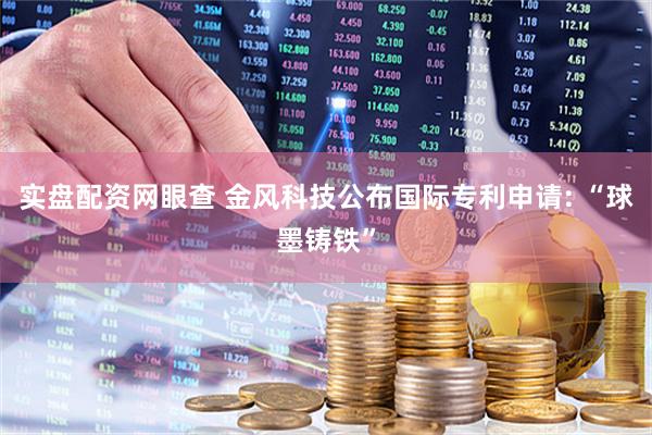 实盘配资网眼查 金风科技公布国际专利申请: “球墨铸铁”