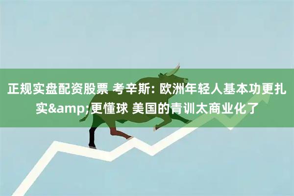 正规实盘配资股票 考辛斯: 欧洲年轻人基本功更扎实&更懂球 美国的青训太商业化了