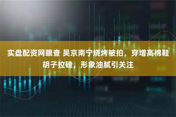 实盘配资网眼查 吴京南宁烧烤被拍，穿增高棉鞋胡子拉碴，形象油腻引关注