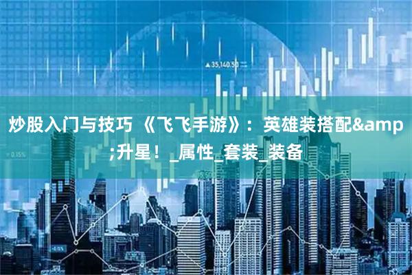 炒股入门与技巧 《飞飞手游》：英雄装搭配&升星！_属性_套装_装备
