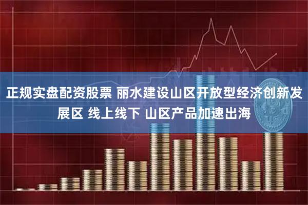 正规实盘配资股票 丽水建设山区开放型经济创新发展区 线上线下 山区产品加速出海