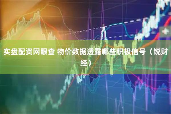 实盘配资网眼查 物价数据透露哪些积极信号（锐财经）
