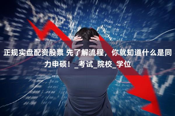 正规实盘配资股票 先了解流程，你就知道什么是同力申硕！_考试_院校_学位