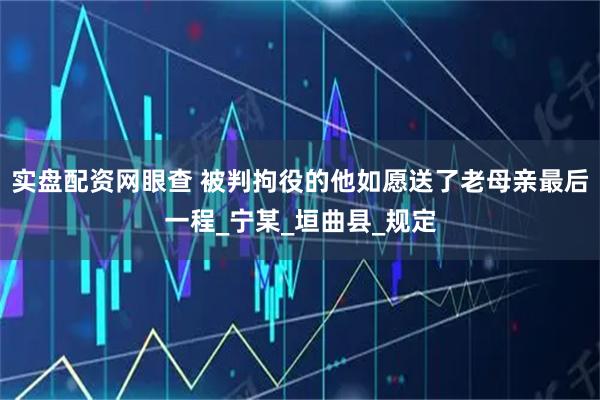 实盘配资网眼查 被判拘役的他如愿送了老母亲最后一程_宁某_垣曲县_规定