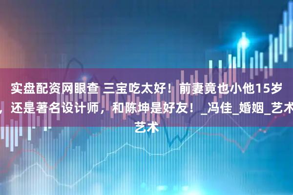 实盘配资网眼查 三宝吃太好！前妻竟也小他15岁，还是著名设计师，和陈坤是好友！_冯佳_婚姻_艺术