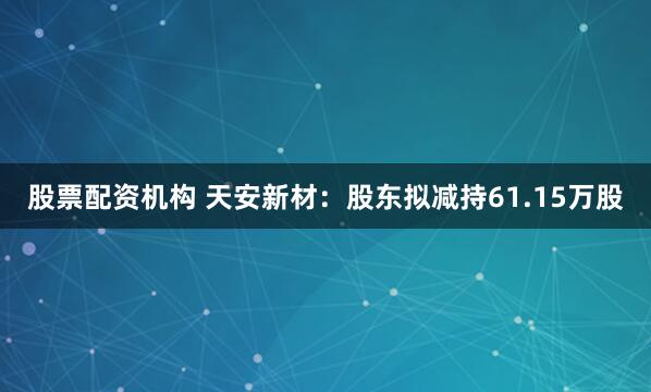 股票配资机构 天安新材：股东拟减持61.15万股