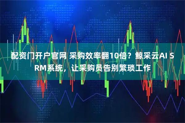 配资门开户官网 采购效率翻10倍？鲸采云AI SRM系统，让采购员告别繁琐工作