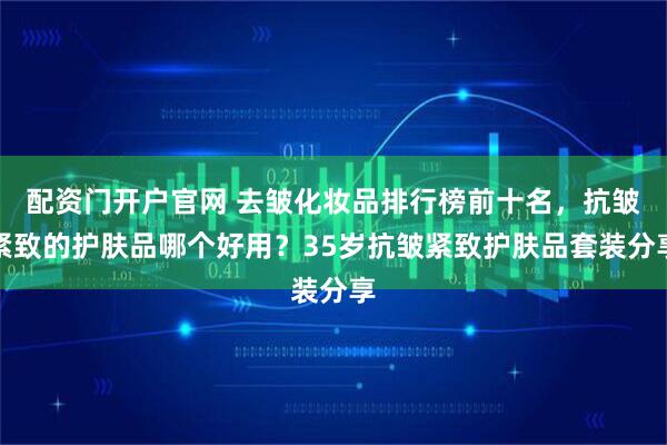 配资门开户官网 去皱化妆品排行榜前十名，抗皱紧致的护肤品哪个好用？35岁抗皱紧致护肤品套装分享