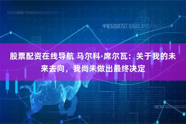 股票配资在线导航 马尔科·席尔瓦：关于我的未来去向，我尚未做出最终决定