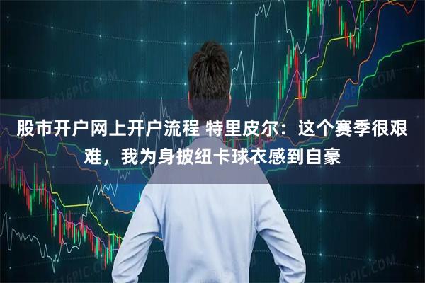 股市开户网上开户流程 特里皮尔：这个赛季很艰难，我为身披纽卡球衣感到自豪