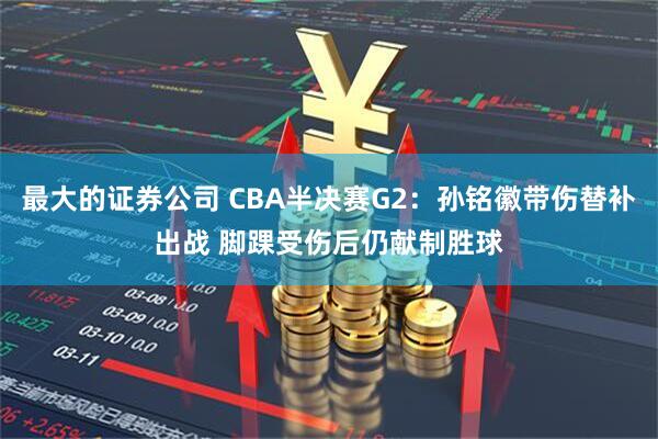 最大的证券公司 CBA半决赛G2：孙铭徽带伤替补出战 脚踝受伤后仍献制胜球