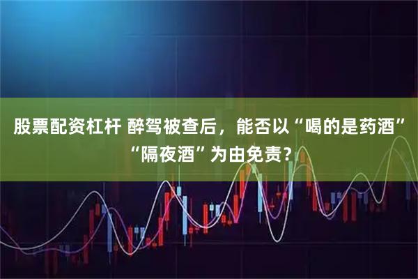 股票配资杠杆 醉驾被查后，能否以“喝的是药酒”“隔夜酒”为由免责？