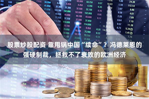 股票炒股配资 靠甩锅中国“续命”？冯德莱恩的强硬制裁，拯救不了衰败的欧洲经济
