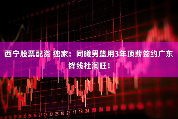 西宁股票配资 独家：同曦男篮用3年顶薪签约广东锋线杜润旺！